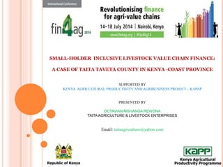 SMALL-HOLDER INCLUSIVE LIVESTOCK VALUE CHAIN FINANCE:
A CASE OF TAITA TAVETA COUNTY IN KENYA -COAST PROVINCE
SUPPORTED BY
KENYA AGRICULTURAL PRODUCTIVITY AND AGRIBUSINESS PROJECT – KAPAP
PRESENTED BY
OCTAVIAN MGHANGA REWONA
TAITA AGRICULTURE & LIVESTOCK ENTERPRISES
Email: taitaagriculture@yahoo.com
 