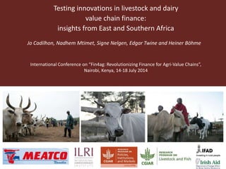 Testing innovations in livestock and dairy
value chain finance:
insights from East and Southern Africa
Jo Cadilhon, Nadhem Mtimet, Signe Nelgen, Edgar Twine and Heiner Böhme
International Conference on “Fin4ag: Revolutionizing Finance for Agri-Value Chains”,
Nairobi, Kenya, 14-18 July 2014
 