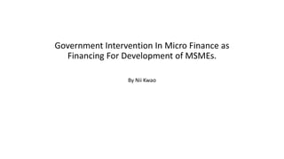 Government Intervention In Micro Finance as
Financing For Development of MSMEs.
By Nii Kwao
 
