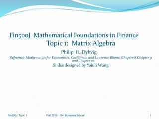 Fin500J Mathematical Foundations in Finance
Topic 1: Matrix Algebra
Philip H. Dybvig
Reference: Mathematics for Economists, Carl Simon and Lawrence Blume, Chapter 8 Chapter 9
and Chapter 16
Slides designed by Yajun Wang
1
Fall 2010 Olin Business School
Fin500J Topic 1
 