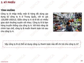 2. KỲ PHIẾU
Ì Ố
TÌNH HUỐNG
Công ty B nhập khẩu một lô hàng đồ dùng gia
dụng từ công ty A ở Trung Quốc, với trị giá
120,000 USD/Lô. Giữa công ty A và B đó có nhiều
giao dịch thường xuyên với nhau. Công ty B là bạn
hàng truyền thống của công ty A. Với khả năng tài
chính hạn chế, công ty B muốn thanh toán trả sau
cho công ty A.
Vậy công ty B có thể sử dụng công cụ thanh toán nào để chi trả cho công ty A?
ậy g y ụ g g ụ g y
v2.0013107218
14
 