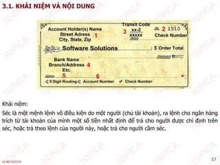 3.1. KHÁI NIỆM VÀ NỘI DUNG
Khái niệm:
Séc là một mệnh lệnh vô điều kiện do một người (chủ tài khoản), ra lệnh cho ngân hàng
ể
trích từ tài khoản của mình một số tiền nhất định để trả cho người được chỉ định trên
séc, hoặc trả theo lệnh của người này, hoặc trả cho người cầm séc.
v2.0013107218
17
 