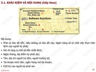 3.1. KHÁI NIỆM VÀ NỘI DUNG (tiếp theo)
Nội dung:
• Phải có tiêu đề SÉC. Nếu không có tiêu đề này, Ngân hàng sẽ từ chối việc thực hiện
lệnh của người ký phát;
• Ghi rõ ràng cụ thể số tiền nhất định;
g ụ ị ;
• Ngày tháng, địa điểm ký phát séc;
• Tên, địa chỉ người trả tiền, người hưởng lợi;
Tài kh ả t í h tiề â hà ở tài kh ả
v2.0013107218
18
• Tài khoản trích tiền, ngân hàng mở tài khoản;
• Chữ ký của người ký phát séc.
 