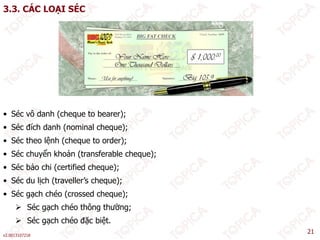 3.3. CÁC LOẠI SÉC
• Séc vô danh (cheque to bearer);
• Séc đích danh (nominal cheque);
é ệ
• Séc theo lệnh (cheque to order);
• Séc chuyển khoản (transferable cheque);
• Séc bảo chi (certified cheque);
( q );
• Séc du lịch (traveller’s cheque);
• Séc gạch chéo (crossed cheque);
 Séc gạch chéo thông thường;
v2.0013107218
21
 Séc gạch chéo thông thường;
 Séc gạch chéo đặc biệt.
 