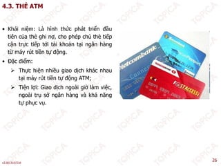 4.3. THẺ ATM
• Khái niệm: Là hình thức phát triển đầu
tiên của thẻ ghi nợ, cho phép chủ thẻ tiếp
cận trực tiếp tới tài khoản tại ngân hàng
từ máy rút tiền tự động.
• Đặc điểm:
 Thực hiện nhiều giao dịch khác nhau
 Thực hiện nhiều giao dịch khác nhau
tại máy rút tiền tự động ATM;
 Tiện lợi: Giao dịch ngoài giờ làm việc,
ngoài trụ sở ngân hàng và khả năng
ngoài trụ sở ngân hàng và khả năng
tự phục vụ.
v2.0013107218
26
 