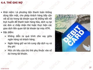 4.4. THẺ GHI NỢ
• Khái niệm: Là phương tiện thanh toán không
dùng tiền mặt, cho phép khách hàng tiếp cận
với số dư trong tài khoản qua hệ thống kết nối
trực tuyến để thanh toán hàng hóa, dịch vụ tại
các đơn vị chấp nhận thẻ hoặc thực hiện các
giao dịch liên quan tới tài khoản tại máy ATM.
• Đặc điểm:
 Không diễn ra quá trình cho vay giữa
ngân hàng và khách hàng.
ngân hàng và khách hàng.
 Ngân hàng giữ vai trò cung cấp dịch vụ và
thu phí
 Mức chi tiê của chủ thẻ ph th ộc ào số
 Mức chi tiêu của chủ thẻ phụ thuộc vào số
dư trong tài khoản.
v2.0013107218
27
 