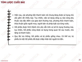 TÓM LƯỢC CUỐI BÀI
• Hiện nay, các phương tiện thanh toán nói chung đang được sử dụng chủ
yếu gồm rất nhiều loại Tuy nhiên việc sử dụng công cụ nào cũng phụ
yếu gồm rất nhiều loại. Tuy nhiên, việc sử dụng công cụ nào cũng phụ
thuộc vào đặc điểm của giao dịch thương mại, phương thức thanh toán,
thỏa thuận giữa người mua, người bán và pháp luật của từng nước;
Hối hiế đượ hì h thà h hủ ế ẫ t ê ơ ở tí d thươ i
• Hối phiếu được hình thành chủ yếu vẫn trên cơ sở tín dụng thương mại,
tuy nhiên, hối phiếu cũng được sử dụng trong quan hệ vay mượn, cho
tặng và thanh toán;
ắ ô ố ế à ỳ ế ố ó ể ỳ
• Quy tắc lưu thông, hối phiếu và kỳ phiếu giống nhau. Có thể coi, kỳ
phiếu là một hối phiếu đã được chấp nhận bởi người trả tiền.
v2.0013107218
28
 