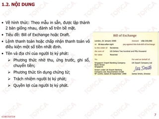 1.2. NỘI DUNG
• Về hình thức: Theo mẫu in sẵn, được lập thành
2 bản giống nhau, đánh số trên bề mặt.
Tiêu đề: Bill of Exchange hoặc Draft
• Tiêu đề: Bill of Exchange hoặc Draft.
• Lệnh thanh toán hoặc chấp nhận thanh toán vô
điều kiện một số tiền nhất định.
• Tên và địa chỉ của người bị ký phát:
 Phương thức nhờ thu, ứng trước, ghi sổ,
chuyển tiền;
 Phương thức tín dụng chứng từ;
 Trách nhiệm người bị ký phát;
 Quyền lợi của người bị ký phát
 Quyền lợi của người bị ký phát.
v2.0013107218
7
 