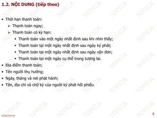 1.2. NỘI DUNG (tiếp theo)
• Thời hạn thanh toán:
 Thanh toán ngay;
 Thanh toán có kỳ hạn:
 Thanh toán có kỳ hạn:
 Thanh toán vào một ngày nhất định sau khi nhìn thấy;
 Thanh toán tại một ngày nhất định sau ngày ký phát;
Th h á i ộ à hấ đị h à ậ đ
 Thanh toán tại một ngày nhất định sau ngày vận đơn;
 Thanh toán tại một ngày cụ thể trong tương lai.
• Địa điểm thanh toán;
• Tên người thụ hưởng;
• Ngày, tháng và nơi phát hành;
• Tên địa chỉ và chữ ký của người ký phát hối phiếu
• Tên, địa chỉ và chữ ký của người ký phát hối phiếu.
v2.0013107218
8
 