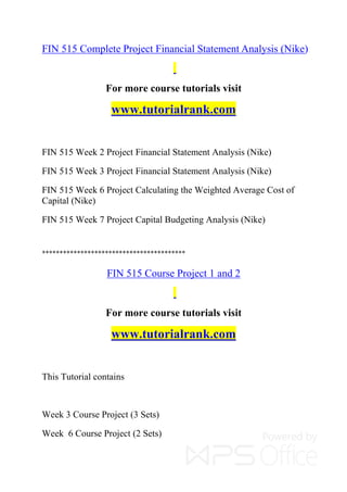 FIN 515 Complete Project Financial Statement Analysis (Nike)
For more course tutorials visit
www.tutorialrank.com
FIN 515 Week 2 Project Financial Statement Analysis (Nike)
FIN 515 Week 3 Project Financial Statement Analysis (Nike)
FIN 515 Week 6 Project Calculating the Weighted Average Cost of
Capital (Nike)
FIN 515 Week 7 Project Capital Budgeting Analysis (Nike)
*****************************************
FIN 515 Course Project 1 and 2
For more course tutorials visit
www.tutorialrank.com
This Tutorial contains
Week 3 Course Project (3 Sets)
Week 6 Course Project (2 Sets)
 