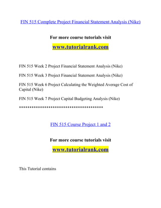 FIN 515 Complete Project Financial Statement Analysis (Nike)
For more course tutorials visit
www.tutorialrank.com
FIN 515 Week 2 Project Financial Statement Analysis (Nike)
FIN 515 Week 3 Project Financial Statement Analysis (Nike)
FIN 515 Week 6 Project Calculating the Weighted Average Cost of
Capital (Nike)
FIN 515 Week 7 Project Capital Budgeting Analysis (Nike)
****************************************
FIN 515 Course Project 1 and 2
For more course tutorials visit
www.tutorialrank.com
This Tutorial contains
 