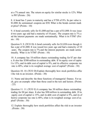 at a 7% annual rate. The return on equity for similar stocks is 12%. What
is P0? (Points : 20)
8. A bond has 5 years to maturity and has a YTM of 8%. Its par value is
$1,000. Its semiannual coupons are $50. What is the bonds current mark
et price? (Points : 10)
9. A bond currently sells for $1,000 and has a par of $1,000. It was issue
d two years ago and had a maturity of 10 years. The coupon rate is 7% a
nd the interest payments are made semiannually. What is its YTM? (Poi
nts : 10)
Question 9. 9. (TCO D) A bond currently sells for $1,030 even though it
has a par of $1,000. It was issued two years ago and had a maturity of 10
years. The coupon rate is 7% and the interest payments are made semia
nnually. What is its YTM? (Points : 10)
10. A company has 10 million shares outstanding trading for $7 per shar
e. It also has $300 million in outstanding debt. If its equity cost of capita
l is 15%, and its debt cost of capital is 9%, and its effective corporate tax
rate is 40%, what is its weighted average cost of capital? (Points : 30)
Question 10. 10. (TCO D) Explain thoroughly how stock portfolios affec
t the risk to an investor. (Points : 30)
11. Name and describe the three functions of managerial finance. For ea
ch, give an example other than those used in the text and lecture. (Points
: 25)
Question 11. 11. (TCO E) A company has 30 million shares outstanding
trading for $8 per share. It also has $90 million in outstanding debt. If its
equity cost of capital is 15%, and its debt cost of capital is 9%, and its ef
fective corporate tax rate is 40%, what is its weighted average cost of ca
pital? (Points : 30)
12. Explain thoroughly how stock portfolios affect the risk to an investor
. (Points : 30)
 