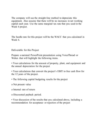 The company will use the straight-line method to depreciate this
equipment. Also assume that there will be no increases in net working
capital each year. Use the same marginal tax rate that you used in the
Week 6 project.
The hurdle rate for this project will be the WACC that you calculated in
Week 6.
Deliverable for this Project
Prepare a narrated PowerPoint presentation using VoiceThread or
Webex that will highlight the following items.
• Your calculations for the amount of property, plant, and equipment and
the annual depreciation for the project
• Your calculations that convert the project’s EBIT to free cash flow for
the 12 years of the project.
• The following capital budgeting results for the project
o Net present value
o Internal rate of return
o Discounted payback period.
• Your discussion of the results that you calculated above, including a
recommendation for acceptance or rejection of the project
 