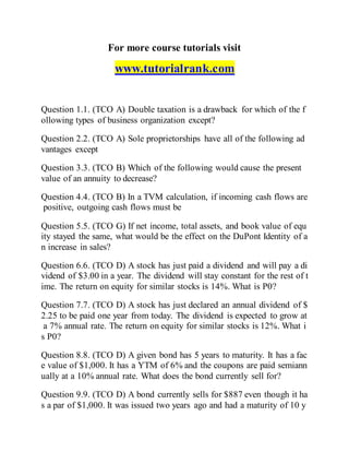 For more course tutorials visit
www.tutorialrank.com
Question 1.1. (TCO A) Double taxation is a drawback for which of the f
ollowing types of business organization except?
Question 2.2. (TCO A) Sole proprietorships have all of the following ad
vantages except
Question 3.3. (TCO B) Which of the following would cause the present
value of an annuity to decrease?
Question 4.4. (TCO B) In a TVM calculation, if incoming cash flows are
positive, outgoing cash flows must be
Question 5.5. (TCO G) If net income, total assets, and book value of equ
ity stayed the same, what would be the effect on the DuPont Identity of a
n increase in sales?
Question 6.6. (TCO D) A stock has just paid a dividend and will pay a di
vidend of $3.00 in a year. The dividend will stay constant for the rest of t
ime. The return on equity for similar stocks is 14%. What is P0?
Question 7.7. (TCO D) A stock has just declared an annual dividend of $
2.25 to be paid one year from today. The dividend is expected to grow at
a 7% annual rate. The return on equity for similar stocks is 12%. What i
s P0?
Question 8.8. (TCO D) A given bond has 5 years to maturity. It has a fac
e value of $1,000. It has a YTM of 6% and the coupons are paid semiann
ually at a 10% annual rate. What does the bond currently sell for?
Question 9.9. (TCO D) A bond currently sells for $887 even though it ha
s a par of $1,000. It was issued two years ago and had a maturity of 10 y
 