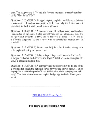 ears. The coupon rate is 7% and the interest payments are made semiann
ually. What is its YTM?
Question 10.10. (TCO D) Using examples, explain the difference betwee
n systematic risk and nonsystematic risk. Explain why the distinction is i
mportant for both investors and issuers of stock.
Question 11.11. (TCO E) A company has 100 million shares outstanding
trading for $8 per share. It also has $900 million in outstanding debt. If i
ts equity cost of capital is 15%, and its debt cost of capital is 12%, and it
s effective corporate tax rate is 40%, what is its weighted average cost of
capital?
Question 12.12. (TCO A) Relate how the job of the financial manager ca
n be explained using the balance sheet.
Question 13.13. (TCO H) Other things being equal, would a firm prefer
a longer or shorter Cash Conversion Cycle? What are some examples of
ways a firm could attain this?
Question 14.14. (TCO F) A company has the opportunity to do any of th
e projects for which the net cash flows per year are shown below. The co
mpany has a cost of capital of 12%. Which should the company do and
why? You must use at least two capital budgeting methods. Show your
work.
===============================================
FIN 515 Final Exam Set 3
For more course tutorials visit
 