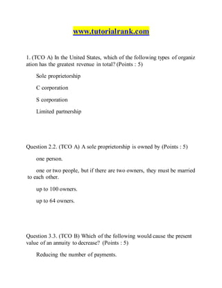 www.tutorialrank.com
1. (TCO A) In the United States, which of the following types of organiz
ation has the greatest revenue in total? (Points : 5)
Sole proprietorship
C corporation
S corporation
Limited partnership
Question 2.2. (TCO A) A sole proprietorship is owned by (Points : 5)
one person.
one or two people, but if there are two owners, they must be married
to each other.
up to 100 owners.
up to 64 owners.
Question 3.3. (TCO B) Which of the following would cause the present
value of an annuity to decrease? (Points : 5)
Reducing the number of payments.
 
