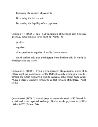 Increasing the number of payments.
Decreasing the interest rate.
Decreasing the liquidity of the payments.
Question 4.4. (TCO B) In a TVM calculation, if incoming cash flows are
positive, outgoing cash flows must be (Points : 5)
positive.
negative.
either positive or negative. It really doesn’t matter.
stated in time units that are different from the time units in which th
e interest rates are stated.
Question 5.5. (TCO G) If you were a manager of a company, which of th
e three right side components of the DuPont Identity would you want to i
ncrease and which would you want to decrease, other things being equal
? Give a specific example for how to do that for each of the three. (Point
s : 20)
Question 6.6. (TCO D) A stock pays an annual dividend of $2.50 and th
at dividend is not expected to change. Similar stocks pay a return of 10%
. What is P0? (Points : 20)
 