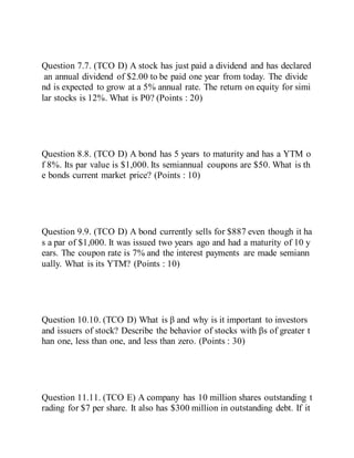 Question 7.7. (TCO D) A stock has just paid a dividend and has declared
an annual dividend of $2.00 to be paid one year from today. The divide
nd is expected to grow at a 5% annual rate. The return on equity for simi
lar stocks is 12%. What is P0? (Points : 20)
Question 8.8. (TCO D) A bond has 5 years to maturity and has a YTM o
f 8%. Its par value is $1,000. Its semiannual coupons are $50. What is th
e bonds current market price? (Points : 10)
Question 9.9. (TCO D) A bond currently sells for $887 even though it ha
s a par of $1,000. It was issued two years ago and had a maturity of 10 y
ears. The coupon rate is 7% and the interest payments are made semiann
ually. What is its YTM? (Points : 10)
Question 10.10. (TCO D) What is β and why is it important to investors
and issuers of stock? Describe the behavior of stocks with βs of greater t
han one, less than one, and less than zero. (Points : 30)
Question 11.11. (TCO E) A company has 10 million shares outstanding t
rading for $7 per share. It also has $300 million in outstanding debt. If it
 