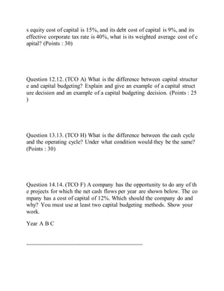 s equity cost of capital is 15%, and its debt cost of capital is 9%, and its
effective corporate tax rate is 40%, what is its weighted average cost of c
apital? (Points : 30)
Question 12.12. (TCO A) What is the difference between capital structur
e and capital budgeting? Explain and give an example of a capital struct
ure decision and an example of a capital budgeting decision. (Points : 25
)
Question 13.13. (TCO H) What is the difference between the cash cycle
and the operating cycle? Under what condition would they be the same?
(Points : 30)
Question 14.14. (TCO F) A company has the opportunity to do any of th
e projects for which the net cash flows per year are shown below. The co
mpany has a cost of capital of 12%. Which should the company do and
why? You must use at least two capital budgeting methods. Show your
work.
Year A B C
===============================================
 