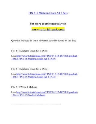 FIN 515 Midterm Exam All 3 Sets
For more course tutorials visit
www.tutorialrank.com
Question included in these Midterms could be found on this link
FIN 515 Midterm Exam Set 1 (New)
Link:http://www.tutorialrank.com/FIN/FIN-515-DEVRY/product-
14582-FIN-515-Midterm-Exam-Set-1-(New)
FIN 515 Midterm Exam Set 2 (New)
Link:http://www.tutorialrank.com/FIN/FIN-515-DEVRY/product-
14583-FIN-515-Midterm-Exam-Set-2-(New)
FIN 515 Week 4 Midterm
Link:http://www.tutorialrank.com/FIN/FIN-515-DEVRY/product-
13745-FIN-515-Week-4-Midterm
===============================================
 