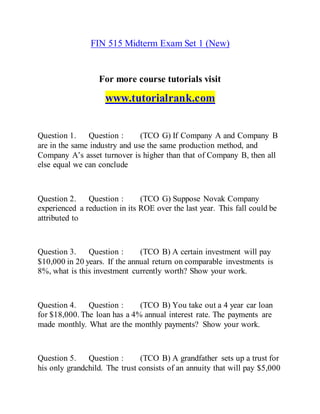 FIN 515 Midterm Exam Set 1 (New)
For more course tutorials visit
www.tutorialrank.com
Question 1. Question : (TCO G) If Company A and Company B
are in the same industry and use the same production method, and
Company A’s asset turnover is higher than that of Company B, then all
else equal we can conclude
Question 2. Question : (TCO G) Suppose Novak Company
experienced a reduction in its ROE over the last year. This fall could be
attributed to
Question 3. Question : (TCO B) A certain investment will pay
$10,000 in 20 years. If the annual return on comparable investments is
8%, what is this investment currently worth? Show your work.
Question 4. Question : (TCO B) You take out a 4 year car loan
for $18,000. The loan has a 4% annual interest rate. The payments are
made monthly. What are the monthly payments? Show your work.
Question 5. Question : (TCO B) A grandfather sets up a trust for
his only grandchild. The trust consists of an annuity that will pay $5,000
 