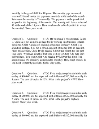 monthly to the grandchild for 18 years. The annuity pays an annual
return of 5% and makes the payments monthly at the end of the month.
Return on the annuity is 5% annually. The payments to the grandchild
are paid at the beginning of the month. The annuity will have a value of
$0 at the end of the 18 years. How much needs to be deposited to set up
the annuity? Show your work.
Question 6. Question : (TCO B) You have a two children, A and
B. Child A is not going to college but is working in a business to learn
the ropes. Child A plans on opening a business someday. Child B is
attending college. You put a certain amount of money into an account.
From this account, Child B will receive $2,000 per month for the next
four years. Whatever is left at that time will go to Child A to help start
the business. You want Child A to receive $96,000 at that time. The
account pays 7% annually, compounded monthly. How much money do
you need to start the account? Show your work.
Question 7. Question : (TCO F) A project requires an initial cash
outlay of $60,000 and has expected cash inflows of $15,000 annually for
8 years. The cost of capital is 10%. What is the project’s NPV? Show
your work.
Question 8. Question : (TCO F) A project requires an initial cash
outlay of $40,000 and has expected cash inflows of $12,000 annually for
7 years. The cost of capital is 10%. What is the project’s payback
period? Show your work.
Question 9. Question : (TCO F) A project requires an initial cash
outlay of $40,000 and has expected cash inflows of $12,000 annually for
 