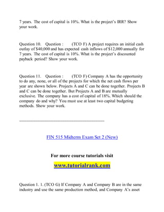 7 years. The cost of capital is 10%. What is the project’s IRR? Show
your work.
Question 10. Question : (TCO F) A project requires an initial cash
outlay of $40,000 and has expected cash inflows of $12,000 annually for
7 years. The cost of capital is 10%. What is the project’s discounted
payback period? Show your work.
Question 11. Question : (TCO F) Company A has the opportunity
to do any, none, or all of the projects for which the net cash flows per
year are shown below. Projects A and C can be done together. Projects B
and C can be done together. But Projects A and B are mutually
exclusive. The company has a cost of capital of 18%. Which should the
company do and why? You must use at least two capital budgeting
methods. Show your work.
===============================================
FIN 515 Midterm Exam Set 2 (New)
For more course tutorials visit
www.tutorialrank.com
Question 1. 1. (TCO G) If Company A and Company B are in the same
industry and use the same production method, and Company A’s asset
 