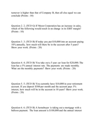 turnover is higher than that of Company B, then all else equal we can
conclude (Points : 10)
Question 2. 2. (TCO G) If Moon Corporation has an increase in sales,
which of the following would result in no change in its EBIT margin?
(Points : 10)
Question 3. 3. (TCO B) If today you put $10,000 into an account paying
10% annually, how much will there be in the account after 5 years?
Show your work. (Points : 20)
Question 4. 4. (TCO B) You take out a 5 year car loan for $20,000. The
loan has a 5% annual interest rate. The payments are made monthly.
What are the monthly payments? Show your work. (Points : 20)
Question 5. 5. (TCO B) You currently have $10,000 in your retirement
account. If you deposit $500 per month and the account pays 5%
interest, how much will be in the account in 10 years? Show your work.
(Points : 20)
Question 6. 6. (TCO B) A homebuyer is taking out a mortgage with a
balloon payment. The loan amount is $100,000 and the annual interest
 