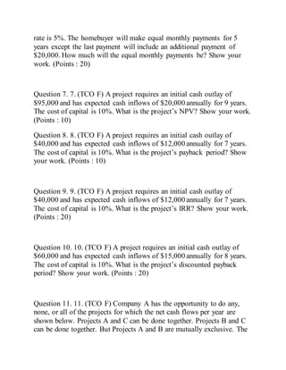 rate is 5%. The homebuyer will make equal monthly payments for 5
years except the last payment will include an additional payment of
$20,000. How much will the equal monthly payments be? Show your
work. (Points : 20)
Question 7. 7. (TCO F) A project requires an initial cash outlay of
$95,000 and has expected cash inflows of $20,000 annually for 9 years.
The cost of capital is 10%. What is the project’s NPV? Show your work.
(Points : 10)
Question 8. 8. (TCO F) A project requires an initial cash outlay of
$40,000 and has expected cash inflows of $12,000 annually for 7 years.
The cost of capital is 10%. What is the project’s payback period? Show
your work. (Points : 10)
Question 9. 9. (TCO F) A project requires an initial cash outlay of
$40,000 and has expected cash inflows of $12,000 annually for 7 years.
The cost of capital is 10%. What is the project’s IRR? Show your work.
(Points : 20)
Question 10. 10. (TCO F) A project requires an initial cash outlay of
$60,000 and has expected cash inflows of $15,000 annually for 8 years.
The cost of capital is 10%. What is the project’s discounted payback
period? Show your work. (Points : 20)
Question 11. 11. (TCO F) Company A has the opportunity to do any,
none, or all of the projects for which the net cash flows per year are
shown below. Projects A and C can be done together. Projects B and C
can be done together. But Projects A and B are mutually exclusive. The
 
