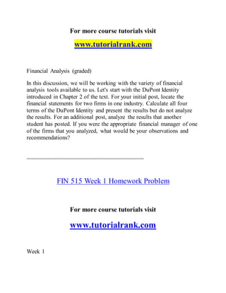 For more course tutorials visit
www.tutorialrank.com
Financial Analysis (graded)
In this discussion, we will be working with the variety of financial
analysis tools available to us. Let's start with the DuPont Identity
introduced in Chapter 2 of the text. For your initial post, locate the
financial statements for two firms in one industry. Calculate all four
terms of the DuPont Identity and present the results but do not analyze
the results. For an additional post, analyze the results that another
student has posted. If you were the appropriate financial manager of one
of the firms that you analyzed, what would be your observations and
recommendations?
===============================================
FIN 515 Week 1 Homework Problem
For more course tutorials visit
www.tutorialrank.com
Week 1
 