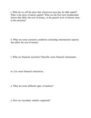 j. What do we call the price that a borrower must pay for debt capital?
What is the price of equity capital? What are the four most fundamental
factors that affect the cost of money, or the general level of interest rates,
in the economy?
k. What are some economic conditions (including international aspects)
that affect the cost of money?
l. What are financial securities? Describe some financial instruments.
m. List some financial institutions.
n. What are some different types of markets?
o. How are secondary markets organized?
 