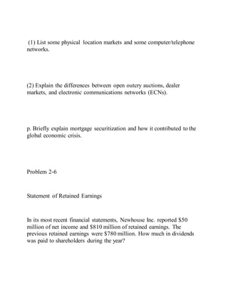 (1) List some physical location markets and some computer/telephone
networks.
(2) Explain the differences between open outcry auctions, dealer
markets, and electronic communications networks (ECNs).
p. Briefly explain mortgage securitization and how it contributed to the
global economic crisis.
Problem 2-6
Statement of Retained Earnings
In its most recent financial statements, Newhouse Inc. reported $50
million of net income and $810 million of retained earnings. The
previous retained earnings were $780 million. How much in dividends
was paid to shareholders during the year?
 