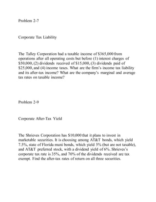 Problem 2-7
Corporate Tax Liability
The Talley Corporation had a taxable income of $365,000 from
operations after all operating costs but before (1) interest charges of
$50,000, (2) dividends received of $15,000, (3) dividends paid of
$25,000, and (4) income taxes. What are the firm’s income tax liability
and its after-tax income? What are the company’s marginal and average
tax rates on taxable income?
Problem 2-9
Corporate After-Tax Yield
The Shrieves Corporation has $10,000 that it plans to invest in
marketable securities. It is choosing among AT&T bonds, which yield
7.5%, state of Florida muni bonds, which yield 5% (but are not taxable),
and AT&T preferred stock, with a dividend yield of 6%. Shrieves’s
corporate tax rate is 35%, and 70% of the dividends received are tax
exempt. Find the after-tax rates of return on all three securities.
 