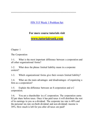===============================================
FIN 515 Week 1 Problem Set
For more course tutorials visit
www.tutorialrank.com
Chapter 1
The Corporation
1-1. What is the most important difference between a corporation and
all other organizational forms?
1-2. What does the phrase limited liability mean in a corporate
context?
1-3. Which organizational forms give their owners limited liability?
1-4. What are the main advantages and disadvantages of organizing a
firm as a corporation?
1-5. Explain the difference between an S corporation and a C
corporation.
1-6. You are a shareholder in a C corporation. The corporation earns
$2 per share before taxes. Once it has paid taxes it will distribute the rest
of its earnings to you as a dividend. The corporate tax rate is 40% and
the personal tax rate on (both dividend and non-dividend) income is
30%. How much is left for you after all taxes are paid?
 