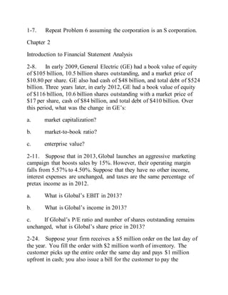 1-7. Repeat Problem 6 assuming the corporation is an S corporation.
Chapter 2
Introduction to Financial Statement Analysis
2-8. In early 2009, General Electric (GE) had a book value of equity
of $105 billion, 10.5 billion shares outstanding, and a market price of
$10.80 per share. GE also had cash of $48 billion, and total debt of $524
billion. Three years later, in early 2012, GE had a book value of equity
of $116 billion, 10.6 billion shares outstanding with a market price of
$17 per share, cash of $84 billion, and total debt of $410 billion. Over
this period, what was the change in GE’s:
a. market capitalization?
b. market-to-book ratio?
c. enterprise value?
2-11. Suppose that in 2013, Global launches an aggressive marketing
campaign that boosts sales by 15%. However, their operating margin
falls from 5.57% to 4.50%. Suppose that they have no other income,
interest expenses are unchanged, and taxes are the same percentage of
pretax income as in 2012.
a. What is Global’s EBIT in 2013?
b. What is Global’s income in 2013?
c. If Global’s P/E ratio and number of shares outstanding remains
unchanged, what is Global’s share price in 2013?
2-24. Suppose your firm receives a $5 million order on the last day of
the year. You fill the order with $2 million worth of inventory. The
customer picks up the entire order the same day and pays $1 million
upfront in cash; you also issue a bill for the customer to pay the
 