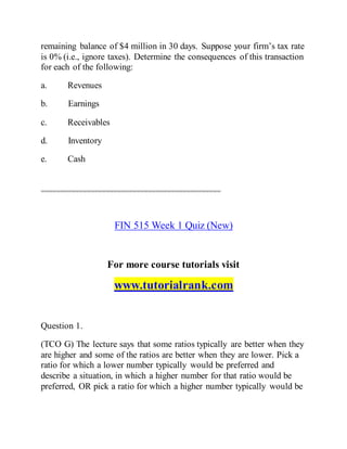 remaining balance of $4 million in 30 days. Suppose your firm’s tax rate
is 0% (i.e., ignore taxes). Determine the consequences of this transaction
for each of the following:
a. Revenues
b. Earnings
c. Receivables
d. Inventory
e. Cash
===============================================
FIN 515 Week 1 Quiz (New)
For more course tutorials visit
www.tutorialrank.com
Question 1.
(TCO G) The lecture says that some ratios typically are better when they
are higher and some of the ratios are better when they are lower. Pick a
ratio for which a lower number typically would be preferred and
describe a situation, in which a higher number for that ratio would be
preferred, OR pick a ratio for which a higher number typically would be
 