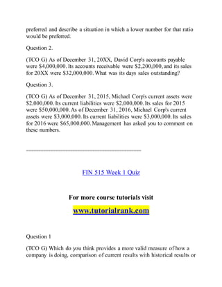 preferred and describe a situation in which a lower number for that ratio
would be preferred.
Question 2.
(TCO G) As of December 31, 20XX, David Corp's accounts payable
were $4,000,000. Its accounts receivable were $2,200,000, and its sales
for 20XX were $32,000,000.What was its days sales outstanding?
Question 3.
(TCO G) As of December 31, 2015, Michael Corp's current assets were
$2,000,000. Its current liabilities were $2,000,000.Its sales for 2015
were $50,000,000.As of December 31, 2016, Michael Corp's current
assets were $3,000,000. Its current liabilities were $3,000,000.Its sales
for 2016 were $65,000,000.Management has asked you to comment on
these numbers.
===============================================
FIN 515 Week 1 Quiz
For more course tutorials visit
www.tutorialrank.com
Question 1
(TCO G) Which do you think provides a more valid measure of how a
company is doing, comparison of current results with historical results or
 