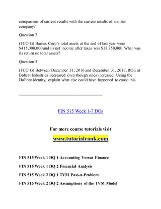 comparison of current results with the current results of another
company?
Question 2
(TCO G) Barnes Corp’s total assets at the end of last year were
$415,000,000 and its net income after taxes was $17,750,000.What was
its return on total assets?
Question 3
(TCO G) Between December 31, 2016 and December 31, 2017, ROE at
Bobcat Industries decreased even though sales increased. Using the
DuPont Identity, explain what else could have happened to cause this.
===============================================
FIN 515 Week 1-7 DQs
For more course tutorials visit
www.tutorialrank.com
FIN 515 Week 1 DQ 1 Accounting Versus Finance
FIN 515 Week 1 DQ 2 Financial Analysis
FIN 515 Week 2 DQ 1 TVM Pass-a-Problem
FIN 515 Week 2 DQ 2 Assumptions of the TVM Model
 