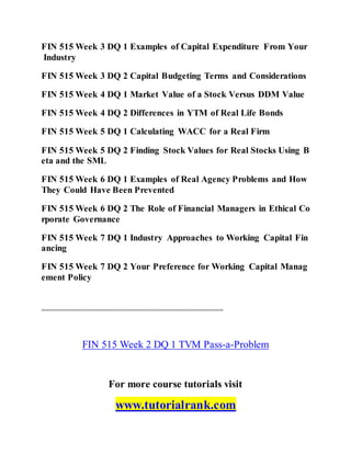 FIN 515 Week 3 DQ 1 Examples of Capital Expenditure From Your
Industry
FIN 515 Week 3 DQ 2 Capital Budgeting Terms and Considerations
FIN 515 Week 4 DQ 1 Market Value of a Stock Versus DDM Value
FIN 515 Week 4 DQ 2 Differences in YTM of Real Life Bonds
FIN 515 Week 5 DQ 1 Calculating WACC for a Real Firm
FIN 515 Week 5 DQ 2 Finding Stock Values for Real Stocks Using B
eta and the SML
FIN 515 Week 6 DQ 1 Examples of Real Agency Problems and How
They Could Have Been Prevented
FIN 515 Week 6 DQ 2 The Role of Financial Managers in Ethical Co
rporate Governance
FIN 515 Week 7 DQ 1 Industry Approaches to Working Capital Fin
ancing
FIN 515 Week 7 DQ 2 Your Preference for Working Capital Manag
ement Policy
===============================================
FIN 515 Week 2 DQ 1 TVM Pass-a-Problem
For more course tutorials visit
www.tutorialrank.com
 