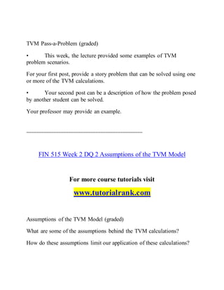 TVM Pass-a-Problem (graded)
• This week, the lecture provided some examples of TVM
problem scenarios.
For your first post, provide a story problem that can be solved using one
or more of the TVM calculations.
• Your second post can be a description of how the problem posed
by another student can be solved.
Your professor may provide an example.
===============================================
FIN 515 Week 2 DQ 2 Assumptions of the TVM Model
For more course tutorials visit
www.tutorialrank.com
Assumptions of the TVM Model (graded)
What are some of the assumptions behind the TVM calculations?
How do these assumptions limit our application of these calculations?
 