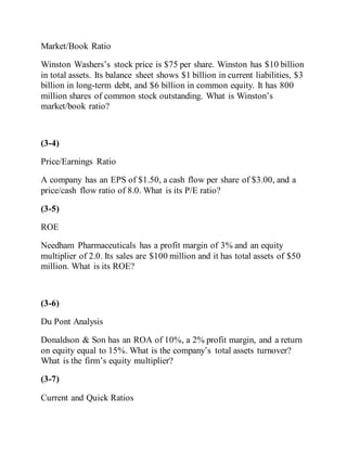Market/Book Ratio
Winston Washers’s stock price is $75 per share. Winston has $10 billion
in total assets. Its balance sheet shows $1 billion in current liabilities, $3
billion in long-term debt, and $6 billion in common equity. It has 800
million shares of common stock outstanding. What is Winston’s
market/book ratio?
(3-4)
Price/Earnings Ratio
A company has an EPS of $1.50, a cash flow per share of $3.00, and a
price/cash flow ratio of 8.0. What is its P/E ratio?
(3-5)
ROE
Needham Pharmaceuticals has a profit margin of 3% and an equity
multiplier of 2.0. Its sales are $100 million and it has total assets of $50
million. What is its ROE?
(3-6)
Du Pont Analysis
Donaldson & Son has an ROA of 10%, a 2% profit margin, and a return
on equity equal to 15%. What is the company’s total assets turnover?
What is the firm’s equity multiplier?
(3-7)
Current and Quick Ratios
 