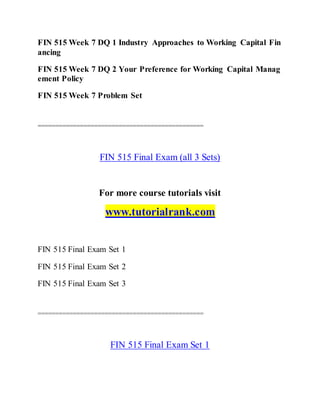 FIN 515 Week 7 DQ 1 Industry Approaches to Working Capital Fin
ancing
FIN 515 Week 7 DQ 2 Your Preference for Working Capital Manag
ement Policy
FIN 515 Week 7 Problem Set
===============================================
FIN 515 Final Exam (all 3 Sets)
For more course tutorials visit
www.tutorialrank.com
FIN 515 Final Exam Set 1
FIN 515 Final Exam Set 2
FIN 515 Final Exam Set 3
===============================================
FIN 515 Final Exam Set 1
 