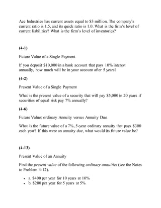 Ace Industries has current assets equal to $3 million. The company’s
current ratio is 1.5, and its quick ratio is 1.0. What is the firm’s level of
current liabilities? What is the firm’s level of inventories?
(4-1)
Future Value of a Single Payment
If you deposit $10,000 in a bank account that pays 10% interest
annually, how much will be in your account after 5 years?
(4-2)
Present Value of a Single Payment
What is the present value of a security that will pay $5,000 in 20 years if
securities of equal risk pay 7% annually?
(4-6)
Future Value: ordinary Annuity versus Annuity Due
What is the future value of a 7%, 5-year ordinary annuity that pays $300
each year? If this were an annuity due, what would its future value be?
(4-13)
Present Value of an Annuity
Find the present value of the following ordinary annuities (see the Notes
to Problem 4-12).
 a. $400 per year for 10 years at 10%
 b. $200 per year for 5 years at 5%
 