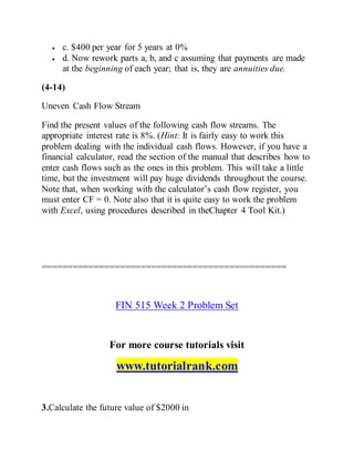  c. $400 per year for 5 years at 0%
 d. Now rework parts a, b, and c assuming that payments are made
at the beginning of each year; that is, they are annuities due.
(4-14)
Uneven Cash Flow Stream
Find the present values of the following cash flow streams. The
appropriate interest rate is 8%. (Hint: It is fairly easy to work this
problem dealing with the individual cash flows. However, if you have a
financial calculator, read the section of the manual that describes how to
enter cash flows such as the ones in this problem. This will take a little
time, but the investment will pay huge dividends throughout the course.
Note that, when working with the calculator’s cash flow register, you
must enter CF = 0. Note also that it is quite easy to work the problem
with Excel, using procedures described in theChapter 4 Tool Kit.)
===============================================
FIN 515 Week 2 Problem Set
For more course tutorials visit
www.tutorialrank.com
3.Calculate the future value of $2000 in
 