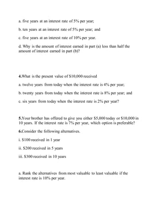a. five years at an interest rate of 5% per year;
b. ten years at an interest rate of 5% per year; and
c. five years at an interest rate of 10% per year.
d. Why is the amount of interest earned in part (a) less than half the
amount of interest earned in part (b)?
4.What is the present value of $10,000 received
a. twelve years from today when the interest rate is 4% per year;
b. twenty years from today when the interest rate is 8% per year; and
c. six years from today when the interest rate is 2% per year?
5.Your brother has offered to give you either $5,000 today or $10,000 in
10 years. If the interest rate is 7% per year, which option is preferable?
6.Consider the following alternatives.
i. $100 received in 1 year
ii. $200 received in 5 years
iii. $300 received in 10 years
a. Rank the alternatives from most valuable to least valuable if the
interest rate is 10% per year.
 