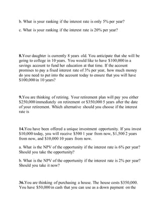b. What is your ranking if the interest rate is only 5% per year?
c. What is your ranking if the interest rate is 20% per year?
8.Your daughter is currently 8 years old. You anticipate that she will be
going to college in 10 years. You would like to have $100,000 in a
savings account to fund her education at that time. If the account
promises to pay a fixed interest rate of 3% per year, how much money
do you need to put into the account today to ensure that you will have
$100,000 in 10 years?
9.You are thinking of retiring. Your retirement plan will pay you either
$250,000 immediately on retirement or $350,000 5 years after the date
of your retirement. Which alternative should you choose if the interest
rate is
14.You have been offered a unique investment opportunity. If you invest
$10,000 today, you will receive $500 1 year from now, $1,500 2 years
from now, and $10,000 10 years from now.
a. What is the NPV of the opportunity if the interest rate is 6% per year?
Should you take the opportunity?
b. What is the NPV of the opportunity if the interest rate is 2% per year?
Should you take it now?
36.You are thinking of purchasing a house. The house costs $350,000.
You have $50,000 in cash that you can use as a down payment on the
 