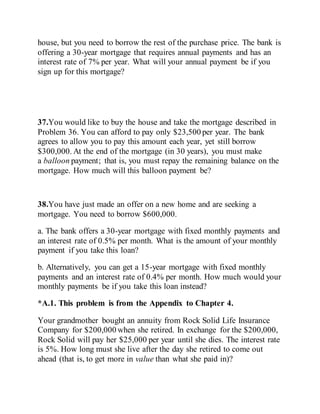 house, but you need to borrow the rest of the purchase price. The bank is
offering a 30-year mortgage that requires annual payments and has an
interest rate of 7% per year. What will your annual payment be if you
sign up for this mortgage?
37.You would like to buy the house and take the mortgage described in
Problem 36. You can afford to pay only $23,500 per year. The bank
agrees to allow you to pay this amount each year, yet still borrow
$300,000. At the end of the mortgage (in 30 years), you must make
a balloon payment; that is, you must repay the remaining balance on the
mortgage. How much will this balloon payment be?
38.You have just made an offer on a new home and are seeking a
mortgage. You need to borrow $600,000.
a. The bank offers a 30-year mortgage with fixed monthly payments and
an interest rate of 0.5% per month. What is the amount of your monthly
payment if you take this loan?
b. Alternatively, you can get a 15-year mortgage with fixed monthly
payments and an interest rate of 0.4% per month. How much would your
monthly payments be if you take this loan instead?
*A.1. This problem is from the Appendix to Chapter 4.
Your grandmother bought an annuity from Rock Solid Life Insurance
Company for $200,000 when she retired. In exchange for the $200,000,
Rock Solid will pay her $25,000 per year until she dies. The interest rate
is 5%. How long must she live after the day she retired to come out
ahead (that is, to get more in value than what she paid in)?
 