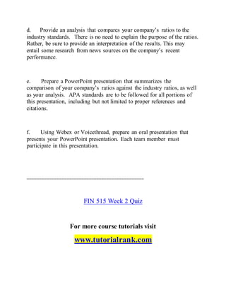 d. Provide an analysis that compares your company’s ratios to the
industry standards. There is no need to explain the purpose of the ratios.
Rather, be sure to provide an interpretation of the results. This may
entail some research from news sources on the company’s recent
performance.
e. Prepare a PowerPoint presentation that summarizes the
comparison of your company’s ratios against the industry ratios, as well
as your analysis. APA standards are to be followed for all portions of
this presentation, including but not limited to proper references and
citations.
f. Using Webex or Voicethread, prepare an oral presentation that
presents your PowerPoint presentation. Each team member must
participate in this presentation.
===============================================
FIN 515 Week 2 Quiz
For more course tutorials visit
www.tutorialrank.com
 