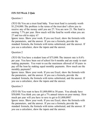 FIN 515 Week 2 Quiz
Question 1
(TCO B) You are a trust fund baby. Your trust fund is currently worth
$1,234,000. The problem is the terms of the trust don’t allow you to
receive any of the money until you are 27. You are now 21. The fund is
earning 7.7% per year. How much will the fund be worth when you are
27 and too old to enjoy it?
Ignore taxes. Show your work. If you use Excel, show the formula with
the parameters, and the answer. If you use a formula, provide the
standard formula, the formula with terms substituted, and the answer. If
you use a calculator, show the inputs and the answer.
Question 2
(TCO B) You have a student loan of $75,000. The interest rate is 8.6%
per year. You have been out of school for 6 months and are ready to start
making payments. You want to use the maximum allowed of 10 years to
pay off the loan by making equal monthly payments. How much are the
monthly payments?
Ignore taxes. Show your work. If you use Excel, show the formula with
the parameters, and the answer. If you use a formula, provide the
standard formula, the formula with terms substituted, and the answer. If
you use a calculator, show the inputs and the answer.
Question 3
(TCO B) You want to have $1,000,000 in 30 years. You already have
$50,000. You think you can get a 7% annual return on your money. How
much per year will you have to save to get to $1,000,000?
Ignore taxes. Show your work. If you use Excel, show the formula with
the parameters, and the answer. If you use a formula, provide the
standard formula, the formula with terms substituted, and the answer. If
you use a calculator, show the inputs and the answer.
 
