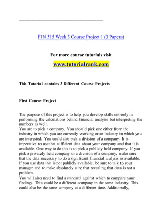 ===============================================
FIN 515 Week 3 Course Project 1 (3 Papers)
For more course tutorials visit
www.tutorialrank.com
This Tutorial contains 3 Different Course Projects
First Course Project
The purpose of this project is to help you develop skills not only in
performing the calculations behind financial analysis but interpreting the
numbers as well.
You are to pick a company. You should pick one either from the
industry in which you are currently working or an industry in which you
are interested. You could also pick a division of a company. It is
imperative to use that sufficient data about your company and that it is
available. One way to do this is to pick a publicly held company. If you
pick a privately held company or a division of a company, make sure
that the data necessary to do a significant financial analysis is available.
If you use data that is not publicly available, be sure to talk to your
manager and to make absolutely sure that revealing that data is not a
problem.
You will also need to find a standard against which to compare your
findings. This could be a different company in the same industry. This
could also be the same company at a different time. Additionally,
 